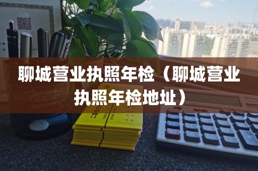 聊城营业执照年检（聊城营业执照年检地址）