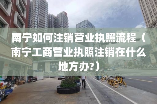 南宁如何注销营业执照流程（南宁工商营业执照注销在什么地方办?）