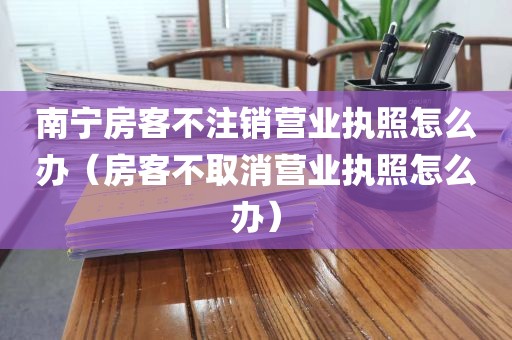 南宁房客不注销营业执照怎么办（房客不取消营业执照怎么办）