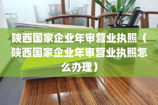 陕西国家企业年审营业执照（陕西国家企业年审营业执照怎么办理）