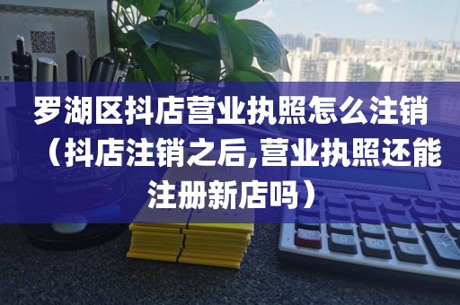 罗湖区抖店营业执照怎么注销（抖店注销之后,营业执照还能注册新店吗）