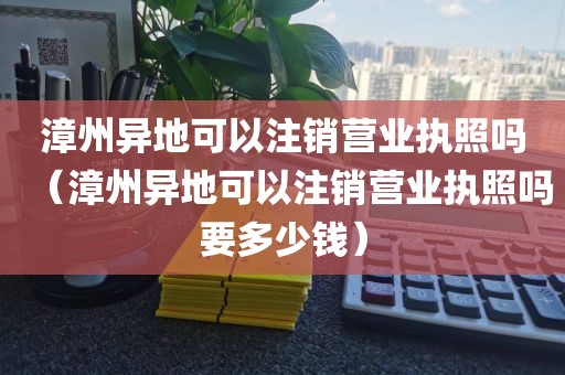 漳州异地可以注销营业执照吗（漳州异地可以注销营业执照吗要多少钱）