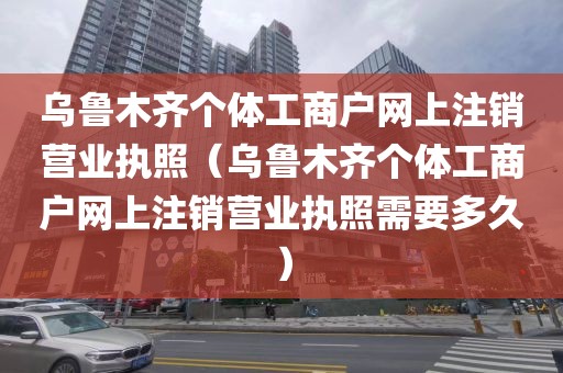 乌鲁木齐个体工商户网上注销营业执照（乌鲁木齐个体工商户网上注销营业执照需要多久）