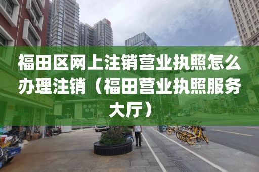 福田区网上注销营业执照怎么办理注销（福田营业执照服务大厅）