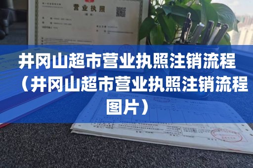 井冈山超市营业执照注销流程（井冈山超市营业执照注销流程图片）