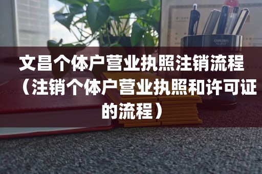 文昌个体户营业执照注销流程（注销个体户营业执照和许可证的流程）