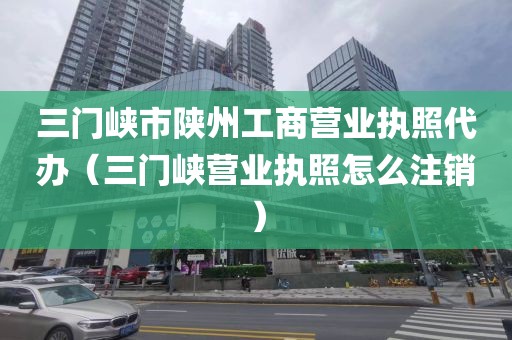 三门峡市陕州工商营业执照代办（三门峡营业执照怎么注销）