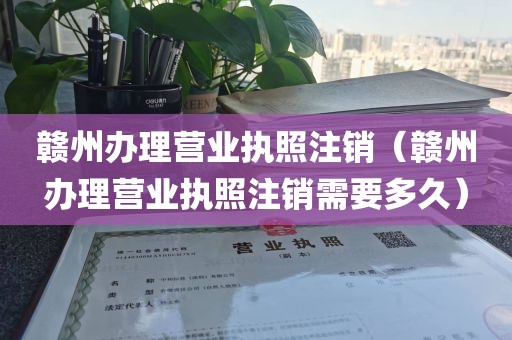 赣州办理营业执照注销（赣州办理营业执照注销需要多久）