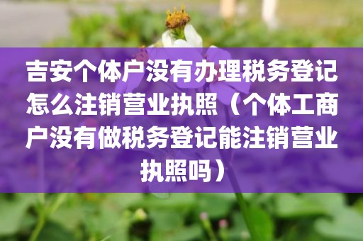 吉安个体户没有办理税务登记怎么注销营业执照（个体工商户没有做税务登记能注销营业执照吗）