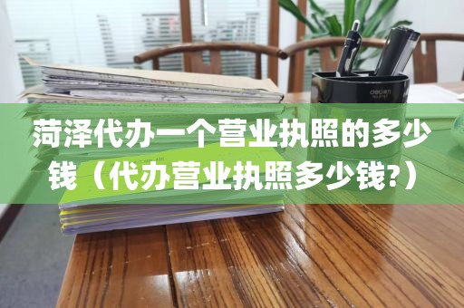 菏泽代办一个营业执照的多少钱（代办营业执照多少钱?）