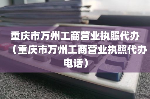 重庆市万州工商营业执照代办（重庆市万州工商营业执照代办电话）