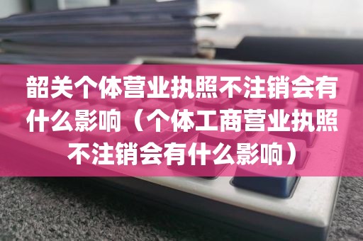 韶关个体营业执照不注销会有什么影响（个体工商营业执照不注销会有什么影响）