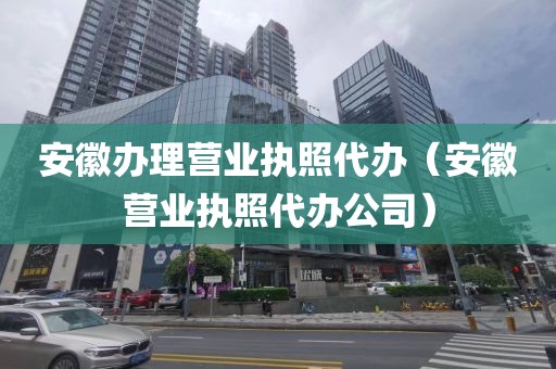 安徽办理营业执照代办（安徽营业执照代办公司）