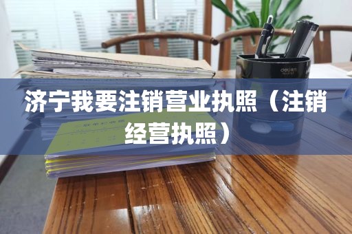 济宁我要注销营业执照（注销经营执照）