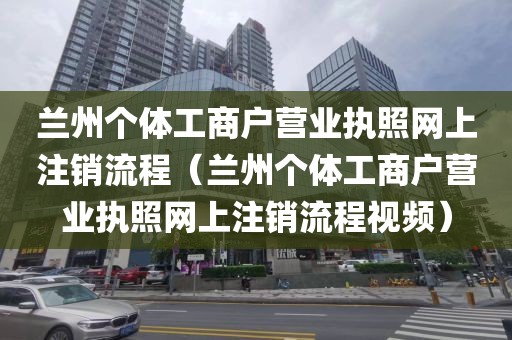 兰州个体工商户营业执照网上注销流程(兰州个体工商户营业执照网上注销流程视频)