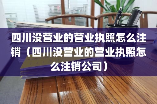 四川没营业的营业执照怎么注销（四川没营业的营业执照怎么注销公司）