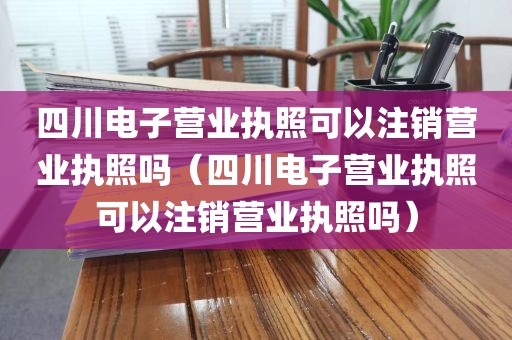 四川电子营业执照可以注销营业执照吗（四川电子营业执照可以注销营业执照吗）