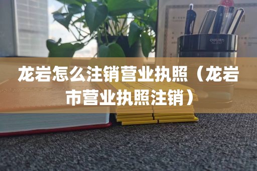 龙岩怎么注销营业执照（龙岩市营业执照注销）