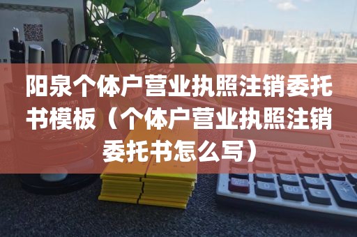 阳泉个体户营业执照注销委托书模板(个体户营业执照注销委托书怎么写)