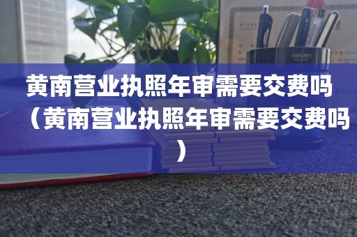 黄南营业执照年审需要交费吗（黄南营业执照年审需要交费吗）