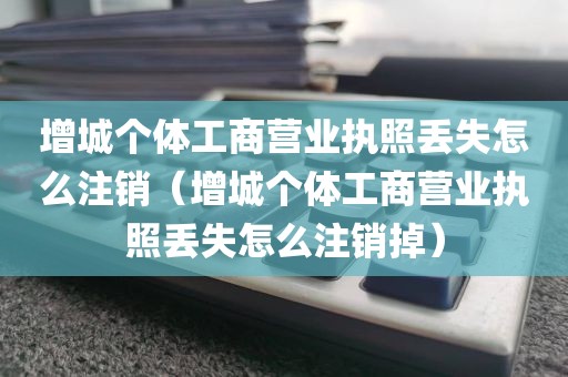 增城个体工商营业执照丢失怎么注销（增城个体工商营业执照丢失怎么注销掉）
