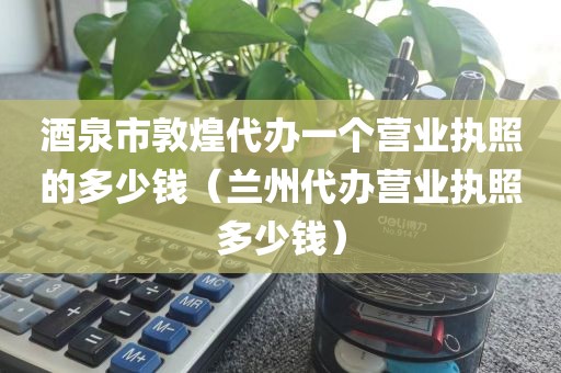 酒泉市敦煌代办一个营业执照的多少钱（兰州代办营业执照多少钱）