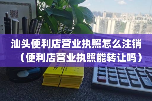 汕头便利店营业执照怎么注销（便利店营业执照能转让吗）