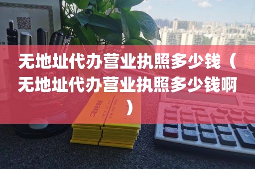 无地址代办营业执照多少钱（无地址代办营业执照多少钱啊）