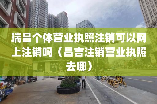 瑞昌个体营业执照注销可以网上注销吗（昌吉注销营业执照去哪）