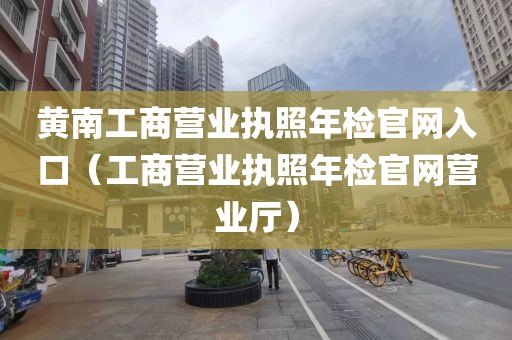 黄南工商营业执照年检官网入口（工商营业执照年检官网营业厅）