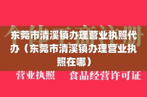 东莞市清溪镇办理营业执照代办（东莞市清溪镇办理营业执照在哪）
