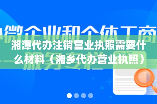 湘潭代办注销营业执照需要什么材料(湘乡代办营业执照)