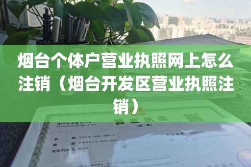 烟台个体户营业执照网上怎么注销（烟台开发区营业执照注销）