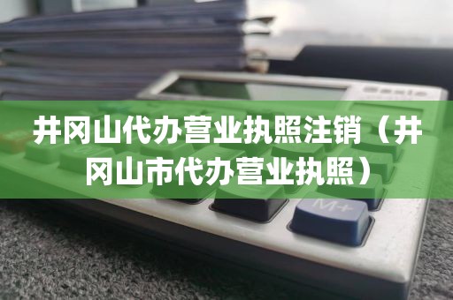 井冈山代办营业执照注销（井冈山市代办营业执照）