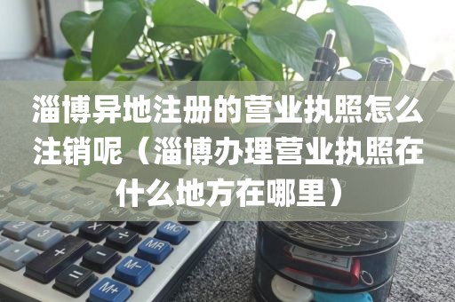 淄博异地注册的营业执照怎么注销呢（淄博办理营业执照在什么地方在哪里）
