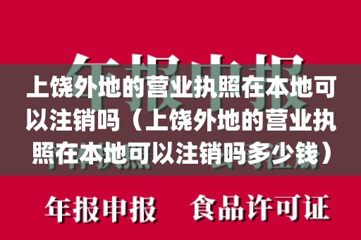 上饶外地的营业执照在本地可以注销吗（上饶外地的营业执照在本地可以注销吗多少钱）