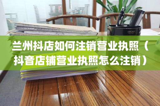兰州抖店如何注销营业执照（抖音店铺营业执照怎么注销）