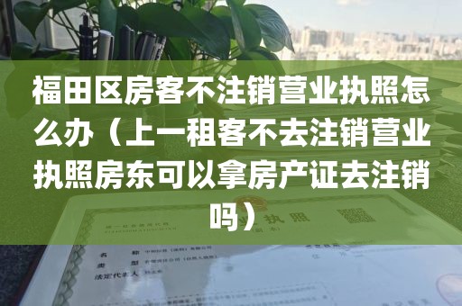 福田区房客不注销营业执照怎么办（上一租客不去注销营业执照房东可以拿房产证去注销吗）