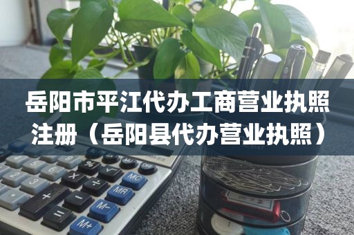 岳阳市平江代办工商营业执照注册(岳阳县代办营业执照)