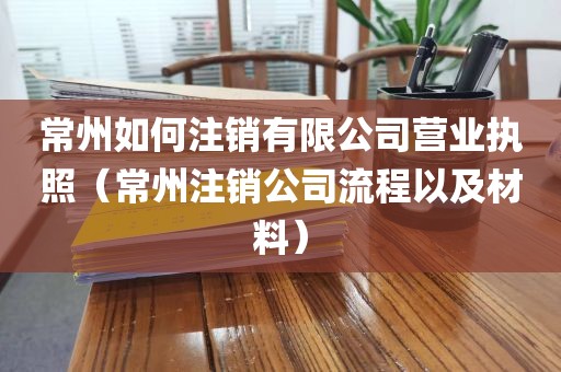 常州如何注销有限公司营业执照（常州注销公司流程以及材料）