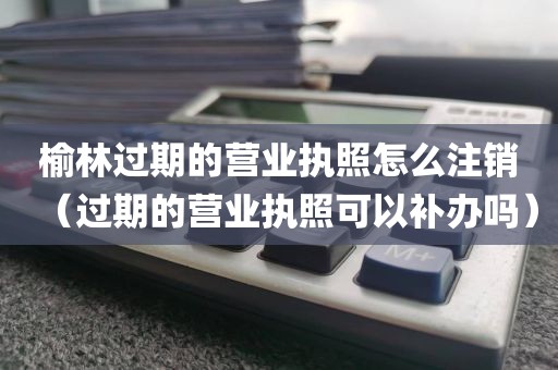 榆林过期的营业执照怎么注销（过期的营业执照可以补办吗）