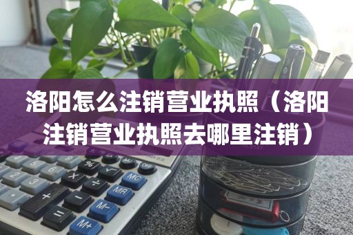 洛阳怎么注销营业执照（洛阳注销营业执照去哪里注销）