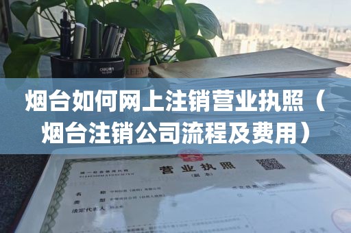 烟台如何网上注销营业执照(烟台注销公司流程及费用)