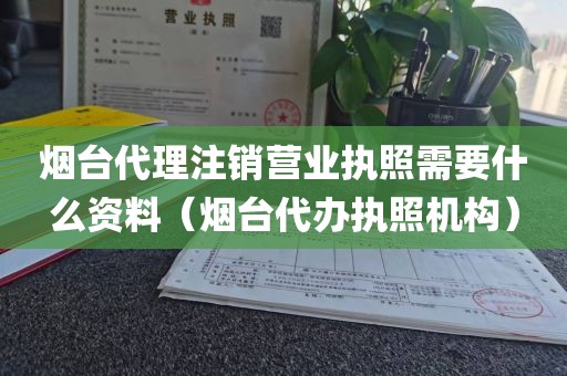烟台代理注销营业执照需要什么资料(烟台代办执照机构)