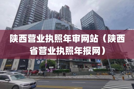 陕西营业执照年审网站（陕西省营业执照年报网）