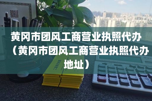 黄冈市团风工商营业执照代办（黄冈市团风工商营业执照代办地址）