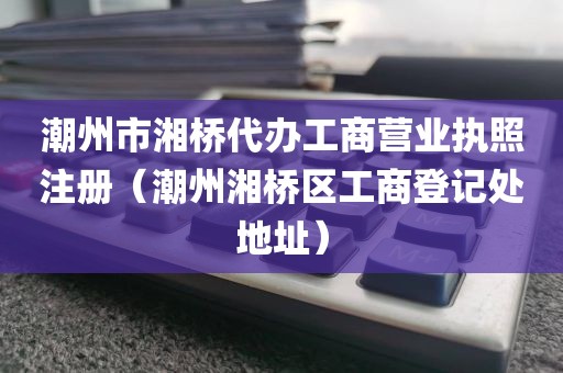 潮州市湘桥代办工商营业执照注册（潮州湘桥区工商登记处地址）