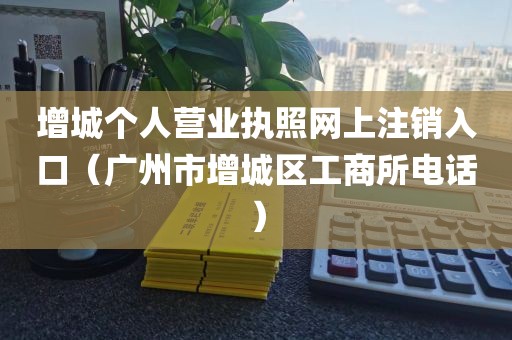 增城个人营业执照网上注销入口（广州市增城区工商所电话）