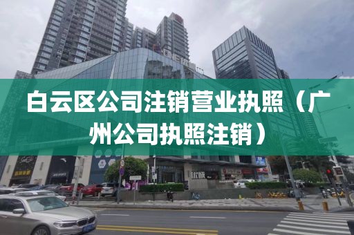 白云区公司注销营业执照（广州公司执照注销）