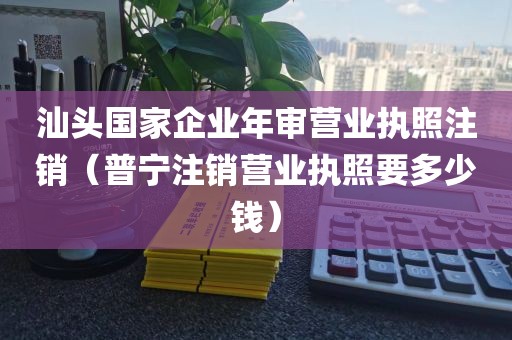 汕头国家企业年审营业执照注销（普宁注销营业执照要多少钱）